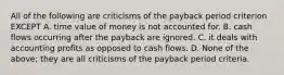 All of the following are criticisms of the payback period criterion EXCEPT A. time value of money is not accounted for. B. cash flows occurring after the payback are ignored. C. it deals with accounting profits as opposed to cash flows. D. None of the above; they are all criticisms of the payback period criteria.