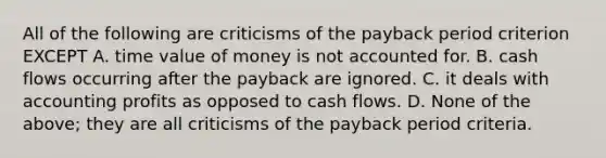 All of the following are criticisms of the payback period criterion EXCEPT A. time value of money is not accounted for. B. cash flows occurring after the payback are ignored. C. it deals with accounting profits as opposed to cash flows. D. None of the above; they are all criticisms of the payback period criteria.