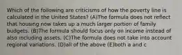 Which of the following are criticisms of how the poverty line is calculated in the United States? (A)The formula does not reflect that housing now takes up a much larger portion of family budgets. (B)The formula should focus only on income instead of also including assets. (C)The formula does not take into account regional variations. (D)all of the above (E)both a and c