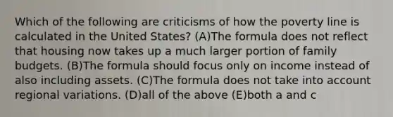 Which of the following are criticisms of how the poverty line is calculated in the United States? (A)The formula does not reflect that housing now takes up a much larger portion of family budgets. (B)The formula should focus only on income instead of also including assets. (C)The formula does not take into account regional variations. (D)all of the above (E)both a and c