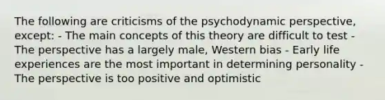 The following are criticisms of the psychodynamic perspective, except: - The main concepts of this theory are difficult to test - The perspective has a largely male, Western bias - Early life experiences are the most important in determining personality - The perspective is too positive and optimistic