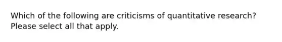 Which of the following are criticisms of quantitative research? Please select all that apply.