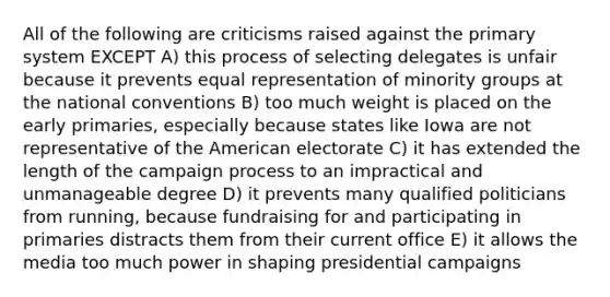 All of the following are criticisms raised against the primary system EXCEPT A) this process of selecting delegates is unfair because it prevents equal representation of minority groups at the national conventions B) too much weight is placed on the early primaries, especially because states like Iowa are not representative of the American electorate C) it has extended the length of the campaign process to an impractical and unmanageable degree D) it prevents many qualified politicians from running, because fundraising for and participating in primaries distracts them from their current office E) it allows the media too much power in shaping presidential campaigns