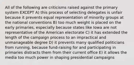 All of the following are criticisms raised against the primary system EXCEPT A) this process of selecting delegates is unfair because it prevents equal representation of minority groups at the national conventions B) too much weight is placed on the early primaries, especially because states like Iowa are not representative of the American electorate C) it has extended the length of the campaign process to an impractical and unmanageable degree D) it prevents many qualified politicians from running, because fund-raising for and participating in primaries distracts them from their current office E) it allows the media too much power in shaping presidential campaigns