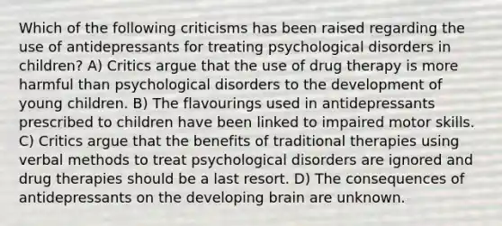 Which of the following criticisms has been raised regarding the use of antidepressants for treating psychological disorders in children? A) Critics argue that the use of drug therapy is more harmful than psychological disorders to the development of young children. B) The flavourings used in antidepressants prescribed to children have been linked to impaired motor skills. C) Critics argue that the benefits of traditional therapies using verbal methods to treat psychological disorders are ignored and drug therapies should be a last resort. D) The consequences of antidepressants on the developing brain are unknown.