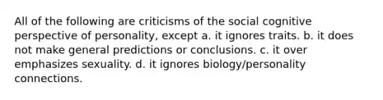 All of the following are criticisms of the social cognitive perspective of personality, except a. it ignores traits. b. it does not make general predictions or conclusions. c. it over emphasizes sexuality. d. it ignores biology/personality connections.