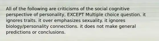 All of the following are criticisms of the social cognitive perspective of personality, EXCEPT Multiple choice question. it ignores traits. it over emphasizes sexuality. it ignores biology/personality connections. it does not make general predictions or conclusions.