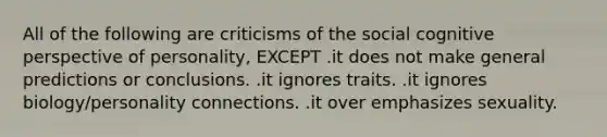 All of the following are criticisms of the social cognitive perspective of personality, EXCEPT .it does not make general predictions or conclusions. .it ignores traits. .it ignores biology/personality connections. .it over emphasizes sexuality.