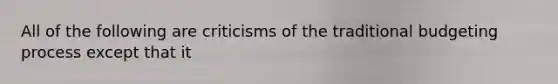 All of the following are criticisms of the traditional budgeting process except that it