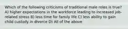 Which of the following criticisms of traditional male roles is true? A) higher expectations in the workforce leading to increased job-related stress B) less time for family life C) less ability to gain child custody in divorce D) All of the above