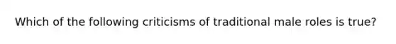 Which of the following criticisms of traditional male roles is true?