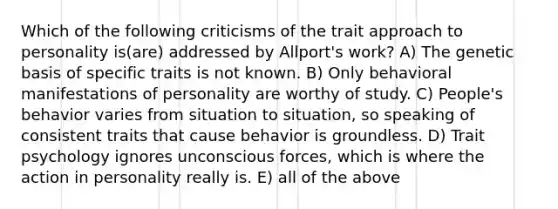 Which of the following criticisms of the trait approach to personality is(are) addressed by Allport's work? A) The genetic basis of specific traits is not known. B) Only behavioral manifestations of personality are worthy of study. C) People's behavior varies from situation to situation, so speaking of consistent traits that cause behavior is groundless. D) Trait psychology ignores unconscious forces, which is where the action in personality really is. E) all of the above