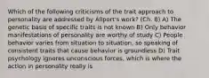 Which of the following criticisms of the trait approach to personality are addressed by Allport's work? (Ch. 8) A) The genetic basis of specific traits is not known B) Only behavior manifestations of personality are worthy of study C) People behavior varies from situation to situation, so speaking of consistent traits that cause behavior is groundless D) Trait psychology ignores unconscious forces, which is where the action in personality really is