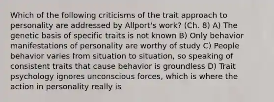 Which of the following criticisms of the trait approach to personality are addressed by Allport's work? (Ch. 8) A) The genetic basis of specific traits is not known B) Only behavior manifestations of personality are worthy of study C) People behavior varies from situation to situation, so speaking of consistent traits that cause behavior is groundless D) Trait psychology ignores unconscious forces, which is where the action in personality really is