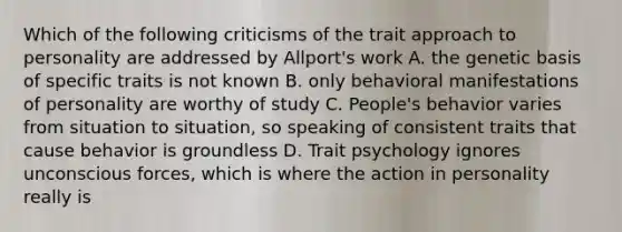 Which of the following criticisms of the trait approach to personality are addressed by Allport's work A. the genetic basis of specific traits is not known B. only behavioral manifestations of personality are worthy of study C. People's behavior varies from situation to situation, so speaking of consistent traits that cause behavior is groundless D. Trait psychology ignores unconscious forces, which is where the action in personality really is