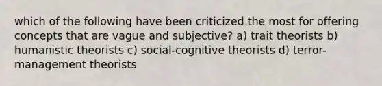 which of the following have been criticized the most for offering concepts that are vague and subjective? a) trait theorists b) humanistic theorists c) social-cognitive theorists d) terror-management theorists