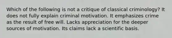 Which of the following is not a critique of classical criminology? It does not fully explain criminal motivation. It emphasizes crime as the result of free will. Lacks appreciation for the deeper sources of motivation. Its claims lack a scientific basis.