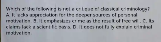 Which of the following is not a critique of classical criminology? A. It lacks appreciation for the deeper sources of personal motivation. B. It emphasizes crime as the result of free will. C. Its claims lack a scientific basis. D. It does not fully explain criminal motivation.