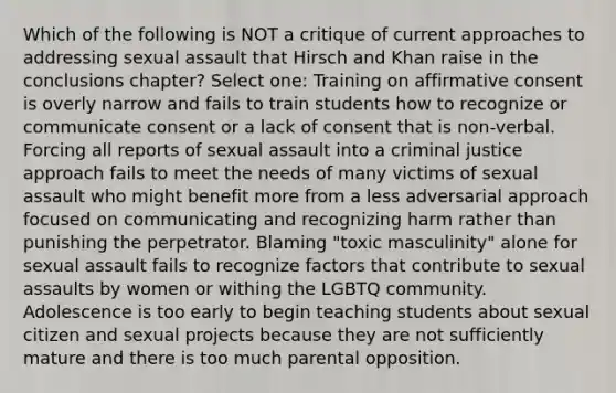 Which of the following is NOT a critique of current approaches to addressing sexual assault that Hirsch and Khan raise in the conclusions chapter? Select one: Training on affirmative consent is overly narrow and fails to train students how to recognize or communicate consent or a lack of consent that is non-verbal. Forcing all reports of sexual assault into a criminal justice approach fails to meet the needs of many victims of sexual assault who might benefit more from a less adversarial approach focused on communicating and recognizing harm rather than punishing the perpetrator. Blaming "toxic masculinity" alone for sexual assault fails to recognize factors that contribute to sexual assaults by women or withing the LGBTQ community. Adolescence is too early to begin teaching students about sexual citizen and sexual projects because they are not sufficiently mature and there is too much parental opposition.