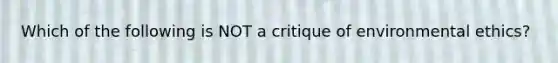 Which of the following is NOT a critique of environmental ethics?