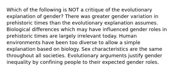 Which of the following is NOT a critique of the evolutionary explanation of gender? There was greater gender variation in prehistoric times than the evolutionary explanation assumes. Biological differences which may have influenced gender roles in prehistoric times are largely irrelevant today. Human environments have been too diverse to allow a simple explanation based on biology. Sex characteristics are the same throughout all societies. Evolutionary arguments justify gender inequality by confining people to their expected gender roles.