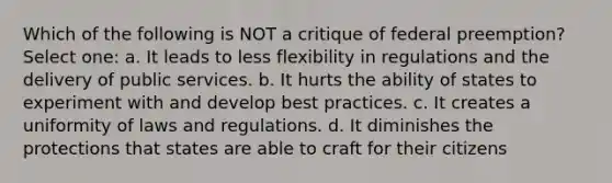 Which of the following is NOT a critique of federal preemption? Select one: a. It leads to less flexibility in regulations and the delivery of public services. b. It hurts the ability of states to experiment with and develop best practices. c. It creates a uniformity of laws and regulations. d. It diminishes the protections that states are able to craft for their citizens