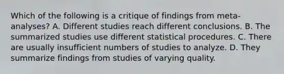 Which of the following is a critique of findings from meta-analyses? A. Different studies reach different conclusions. B. The summarized studies use different statistical procedures. C. There are usually insufficient numbers of studies to analyze. D. They summarize findings from studies of varying quality.