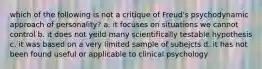 which of the following is not a critique of Freud's psychodynamic approach of personality? a. it focuses on situations we cannot control b. it does not yeild many scientifically testable hypothesis c. it was based on a very limited sample of subejcts d. it has not been found useful or applicable to clinical psychology