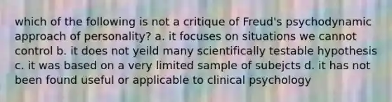 which of the following is not a critique of Freud's psychodynamic approach of personality? a. it focuses on situations we cannot control b. it does not yeild many scientifically testable hypothesis c. it was based on a very limited sample of subejcts d. it has not been found useful or applicable to clinical psychology