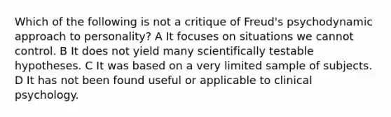 Which of the following is not a critique of Freud's psychodynamic approach to personality? A It focuses on situations we cannot control. B It does not yield many scientifically testable hypotheses. C It was based on a very limited sample of subjects. D It has not been found useful or applicable to clinical psychology.