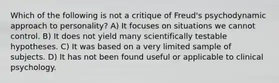 Which of the following is not a critique of Freud's psychodynamic approach to personality? A) It focuses on situations we cannot control. B) It does not yield many scientifically testable hypotheses. C) It was based on a very limited sample of subjects. D) It has not been found useful or applicable to clinical psychology.