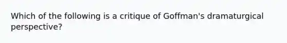 Which of the following is a critique of Goffman's dramaturgical perspective?