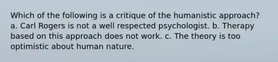 Which of the following is a critique of the humanistic approach? a. Carl Rogers is not a well respected psychologist. b. Therapy based on this approach does not work. c. The theory is too optimistic about human nature.