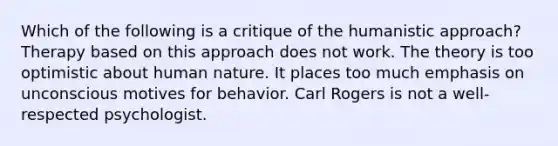 Which of the following is a critique of the humanistic approach? Therapy based on this approach does not work. The theory is too optimistic about human nature. It places too much emphasis on unconscious motives for behavior. Carl Rogers is not a well-respected psychologist.