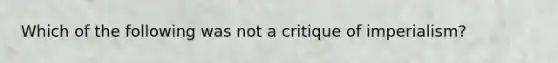 Which of the following was not a critique of imperialism?