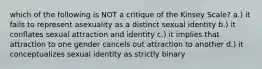 which of the following is NOT a critique of the Kinsey Scale? a.) it fails to represent asexuality as a distinct sexual identity b.) it conflates sexual attraction and identity c.) it implies that attraction to one gender cancels out attraction to another d.) it conceptualizes sexual identity as strictly binary