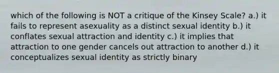 which of the following is NOT a critique of the Kinsey Scale? a.) it fails to represent asexuality as a distinct sexual identity b.) it conflates sexual attraction and identity c.) it implies that attraction to one gender cancels out attraction to another d.) it conceptualizes sexual identity as strictly binary