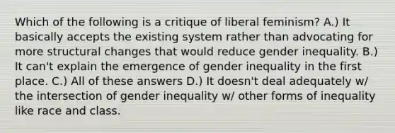 Which of the following is a critique of liberal feminism? A.) It basically accepts the existing system rather than advocating for more structural changes that would reduce gender inequality. B.) It can't explain the emergence of gender inequality in the first place. C.) All of these answers D.) It doesn't deal adequately w/ the intersection of gender inequality w/ other forms of inequality like race and class.