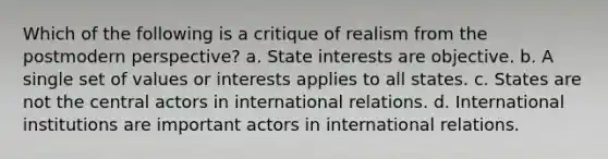 Which of the following is a critique of realism from the postmodern perspective? a. State interests are objective. b. A single set of values or interests applies to all states. c. States are not the central actors in international relations. d. International institutions are important actors in international relations.