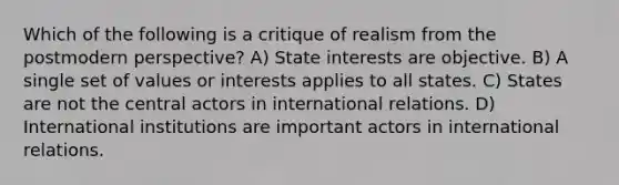 Which of the following is a critique of realism from the postmodern perspective? A) State interests are objective. B) A single set of values or interests applies to all states. C) States are not the central actors in international relations. D) International institutions are important actors in international relations.