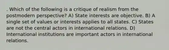 . Which of the following is a critique of realism from the postmodern perspective? A) State interests are objective. B) A single set of values or interests applies to all states. C) States are not the central actors in international relations. D) International institutions are important actors in international relations.