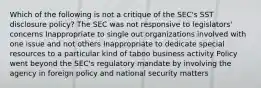 Which of the following is not a critique of the SEC's SST disclosure policy? The SEC was not responsive to legislators' concerns Inappropriate to single out organizations involved with one issue and not others Inappropriate to dedicate special resources to a particular kind of taboo business activity Policy went beyond the SEC's regulatory mandate by involving the agency in foreign policy and national security matters