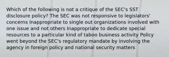 Which of the following is not a critique of the SEC's SST disclosure policy? The SEC was not responsive to legislators' concerns Inappropriate to single out organizations involved with one issue and not others Inappropriate to dedicate special resources to a particular kind of taboo business activity Policy went beyond the SEC's regulatory mandate by involving the agency in foreign policy and national security matters