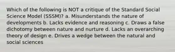 Which of the following is NOT a critique of the Standard Social Science Model (SSSM)? a. Misunderstands the nature of developments b. Lacks evidence and reasoning c. Draws a false dichotomy between nature and nurture d. Lacks an overarching theory of design e. Drives a wedge between the natural and social sciences