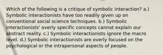 Which of the following is a critique of symbolic interaction? a.) Symbolic interactionists have too readily given up on conventional social science techniques. b.) Symbolic interactionists' overly specific concepts cannot explain our abstract reality. c.) Symbolic interactionists ignore the macro level. d.) Symbolic interactionists are overly focused on the psychological or the intrapersonal aspects of people.