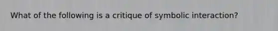 What of the following is a critique of symbolic interaction?