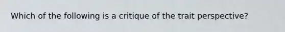 Which of the following is a critique of the trait perspective?