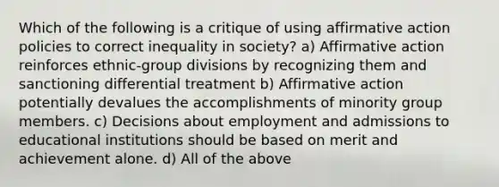 Which of the following is a critique of using affirmative action policies to correct inequality in society? a) Affirmative action reinforces ethnic-group divisions by recognizing them and sanctioning differential treatment b) Affirmative action potentially devalues the accomplishments of minority group members. c) Decisions about employment and admissions to educational institutions should be based on merit and achievement alone. d) All of the above