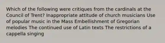 Which of the following were critiques from the cardinals at the Council of Trent? Inappropriate attitude of church musicians Use of popular music in the Mass Embellishment of Gregorian melodies The continued use of Latin texts The restrictions of a cappella singing