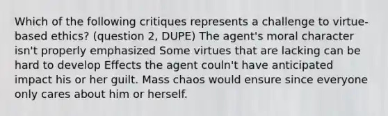 Which of the following critiques represents a challenge to virtue-based ethics? (question 2, DUPE) The agent's moral character isn't properly emphasized Some virtues that are lacking can be hard to develop Effects the agent couln't have anticipated impact his or her guilt. Mass chaos would ensure since everyone only cares about him or herself.